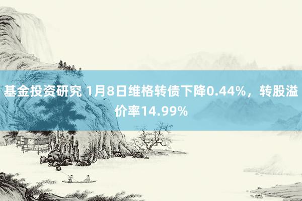 基金投资研究 1月8日维格转债下降0.44%，转股溢价率14.99%