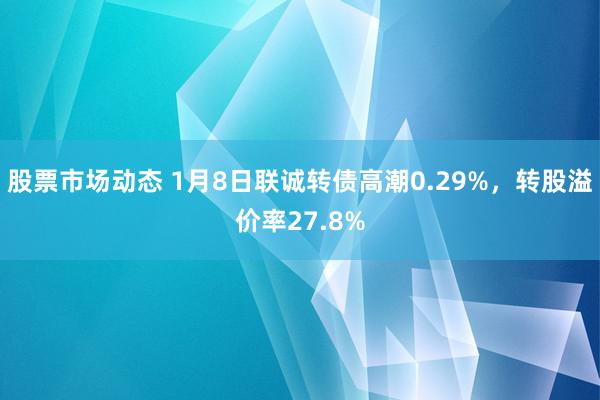 股票市场动态 1月8日联诚转债高潮0.29%，转股溢价率27.8%