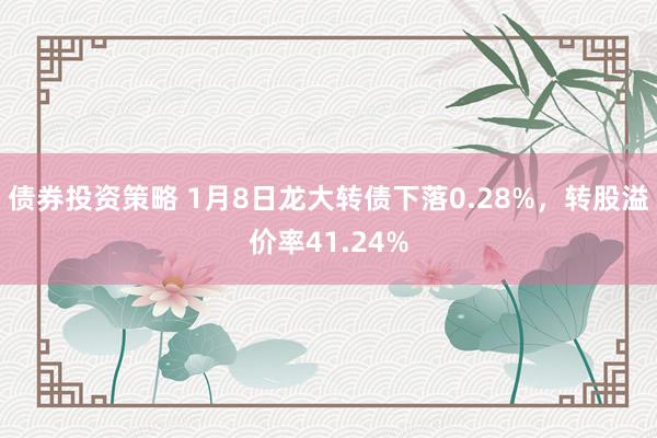 债券投资策略 1月8日龙大转债下落0.28%，转股溢价率41.24%