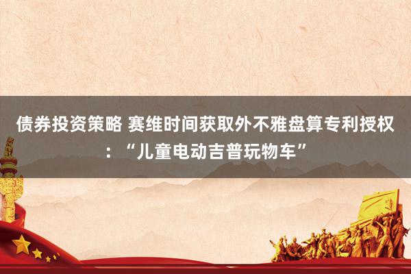 债券投资策略 赛维时间获取外不雅盘算专利授权：“儿童电动吉普玩物车”