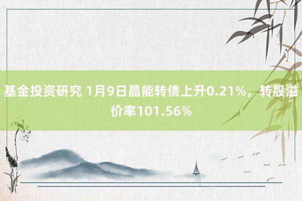 基金投资研究 1月9日晶能转债上升0.21%，转股溢价率101.56%