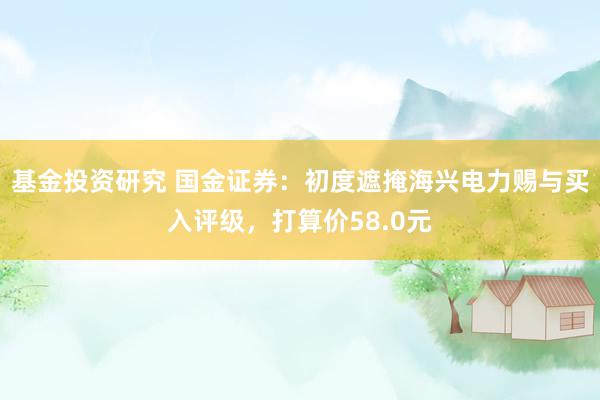 基金投资研究 国金证券：初度遮掩海兴电力赐与买入评级，打算价58.0元