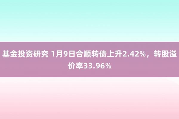 基金投资研究 1月9日合顺转债上升2.42%，转股溢价率33.96%