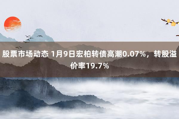 股票市场动态 1月9日宏柏转债高潮0.07%，转股溢价率19.7%