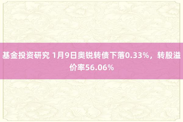 基金投资研究 1月9日奥锐转债下落0.33%，转股溢价率56.06%