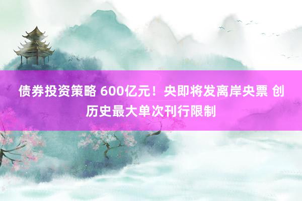 债券投资策略 600亿元！央即将发离岸央票 创历史最大单次刊行限制