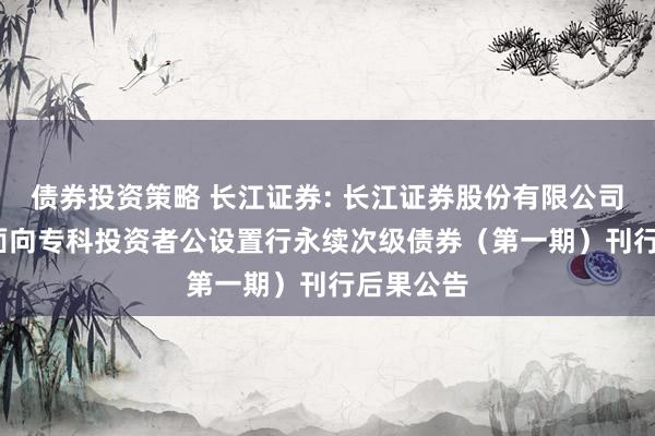 债券投资策略 长江证券: 长江证券股份有限公司2025年面向专科投资者公设置行永续次级债券（第一期）刊行后果公告