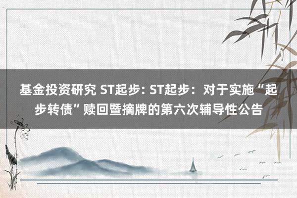 基金投资研究 ST起步: ST起步：对于实施“起步转债”赎回暨摘牌的第六次辅导性公告