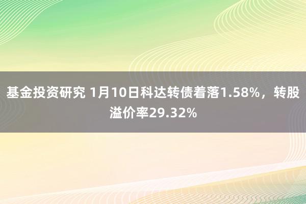 基金投资研究 1月10日科达转债着落1.58%，转股溢价率29.32%