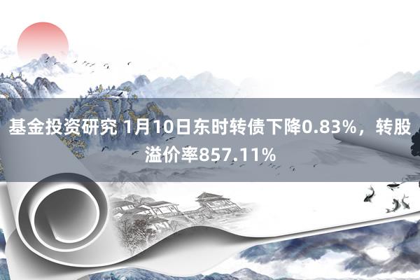 基金投资研究 1月10日东时转债下降0.83%，转股溢价率857.11%