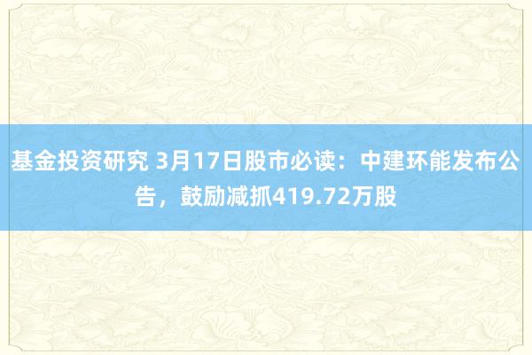 基金投资研究 3月17日股市必读：中建环能发布公告，鼓励减抓419.72万股