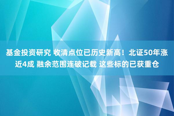 基金投资研究 收清点位已历史新高！北证50年涨近4成 融余范围连破记载 这些标的已获重仓