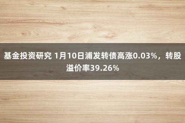 基金投资研究 1月10日浦发转债高涨0.03%，转股溢价率39.26%