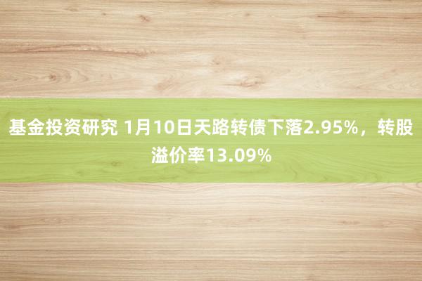 基金投资研究 1月10日天路转债下落2.95%，转股溢价率13.09%