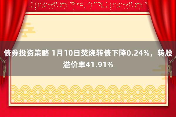 债券投资策略 1月10日焚烧转债下降0.24%，转股溢价率41.91%