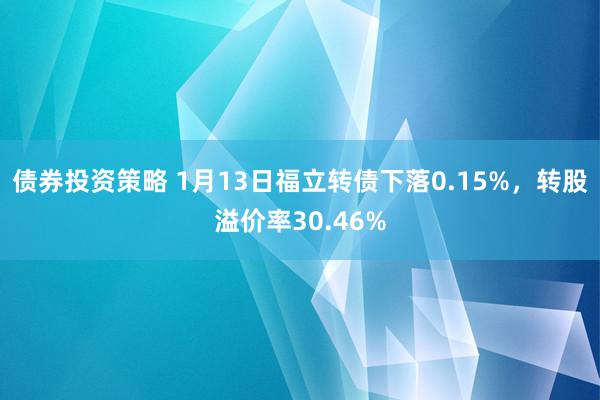 债券投资策略 1月13日福立转债下落0.15%，转股溢价率30.46%