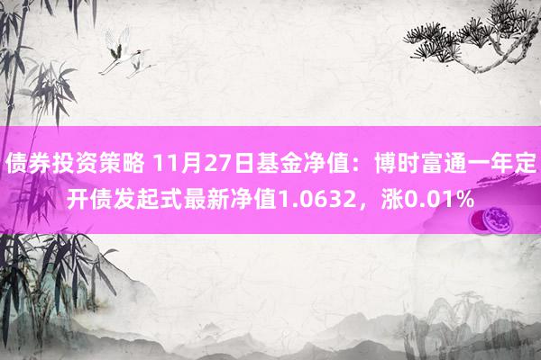 债券投资策略 11月27日基金净值：博时富通一年定开债发起式最新净值1.0632，涨0.01%