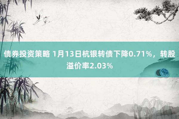 债券投资策略 1月13日杭银转债下降0.71%，转股溢价率2.03%