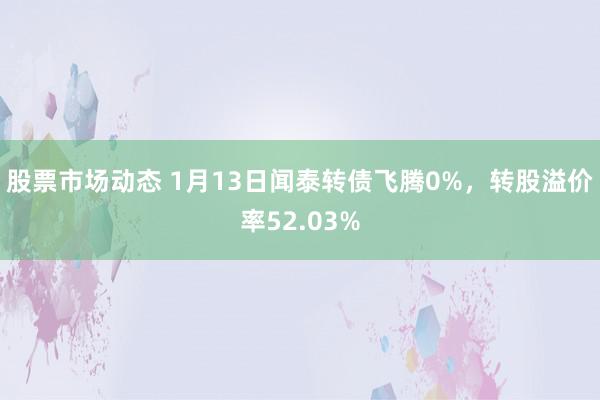 股票市场动态 1月13日闻泰转债飞腾0%，转股溢价率52.03%