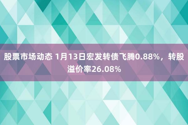 股票市场动态 1月13日宏发转债飞腾0.88%，转股溢价率26.08%